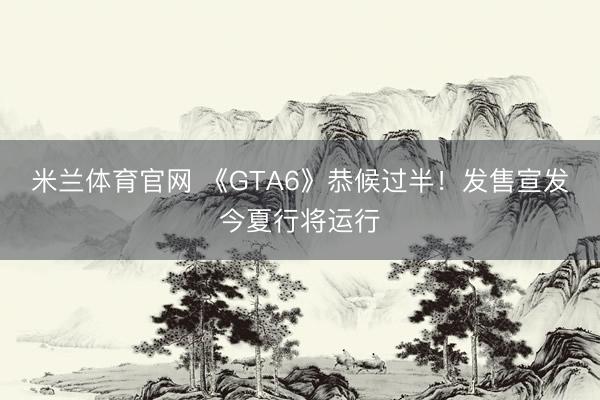 米兰体育官网 《GTA6》恭候过半！发售宣发今夏行将运行