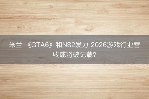 米兰 《GTA6》和NS2发力 2026游戏行业营收或将破记载？