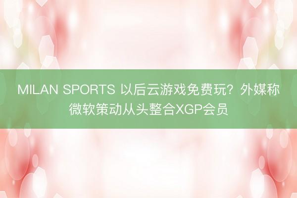 MILAN SPORTS 以后云游戏免费玩？外媒称微软策动从头整合XGP会员