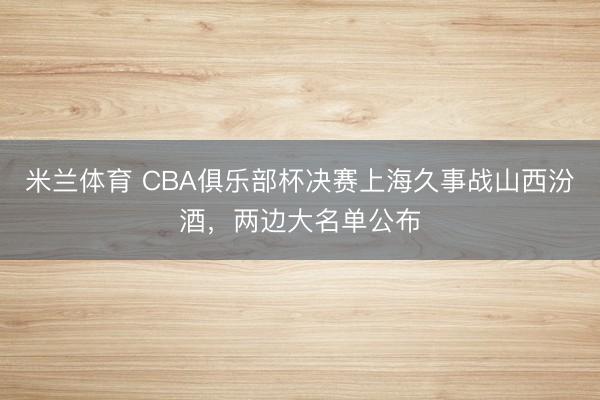 米兰体育 CBA俱乐部杯决赛上海久事战山西汾酒，两边大名单公布