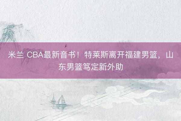 米兰 CBA最新音书!特莱斯离开福建男篮,山东男篮笃定新外助