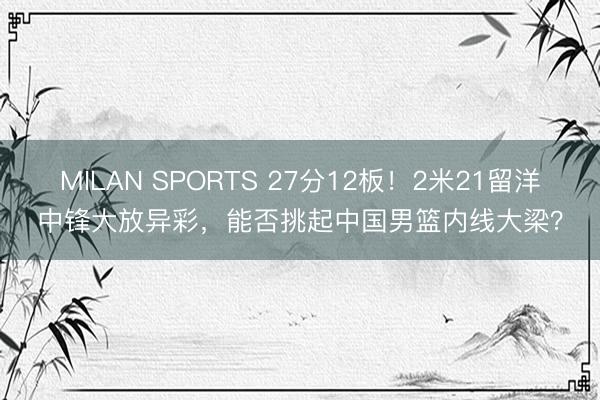 MILAN SPORTS 27分12板!2米21留洋中锋大放异彩,能否挑起中国男篮内线大梁?