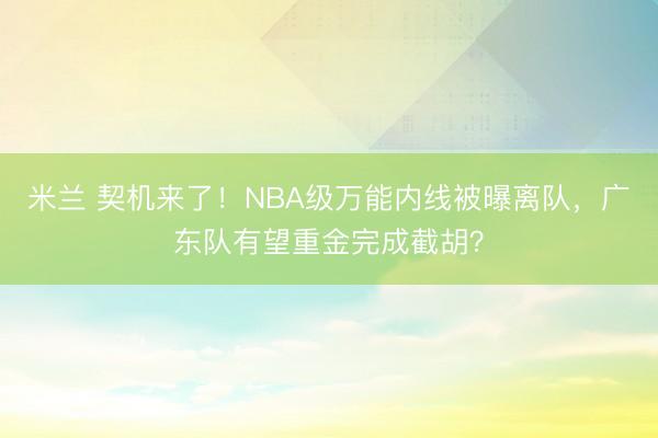 米兰 契机来了！NBA级万能内线被曝离队，广东队有望重金完成截胡？
