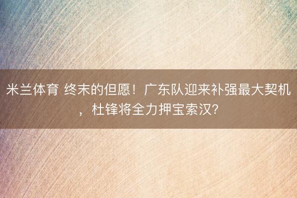 米兰体育 终末的但愿!广东队迎来补强最大契机,杜锋将全力押宝索汉?