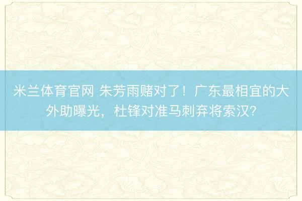 米兰体育官网 朱芳雨赌对了！广东最相宜的大外助曝光，杜锋对准马刺弃将索汉？
