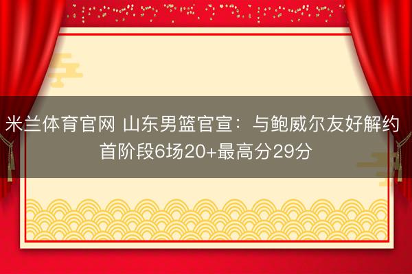 米兰体育官网 山东男篮官宣：与鲍威尔友好解约 首阶段6场20+最高分29分