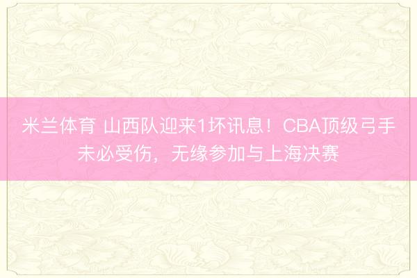 米兰体育 山西队迎来1坏讯息!CBA顶级弓手未必受伤,无缘参加与上海决赛