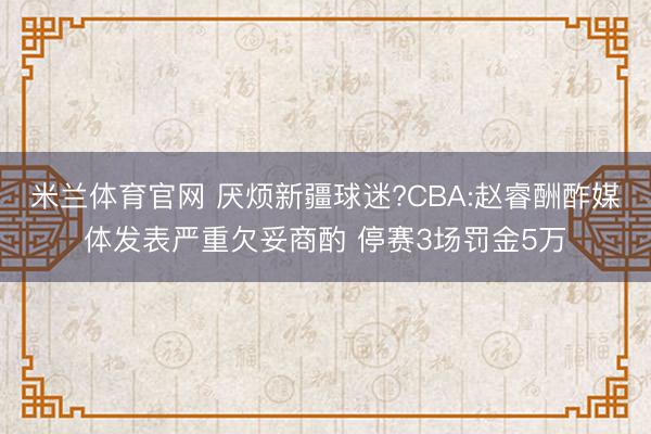 米兰体育官网 厌烦新疆球迷?CBA:赵睿酬酢媒体发表严重欠妥商酌 停赛3场罚金5万