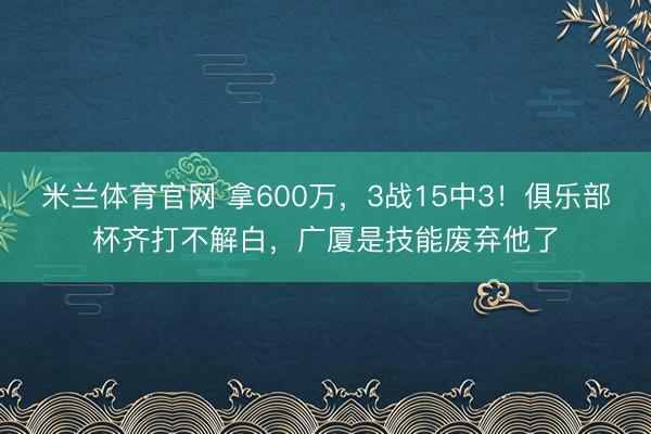 米兰体育官网 拿600万,3战15中3!俱乐部杯齐打不解白,广厦是技能废弃他了