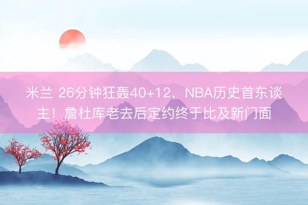 米兰 26分钟狂轰40+12，NBA历史首东谈主！詹杜库老去后定约终于比及新门面