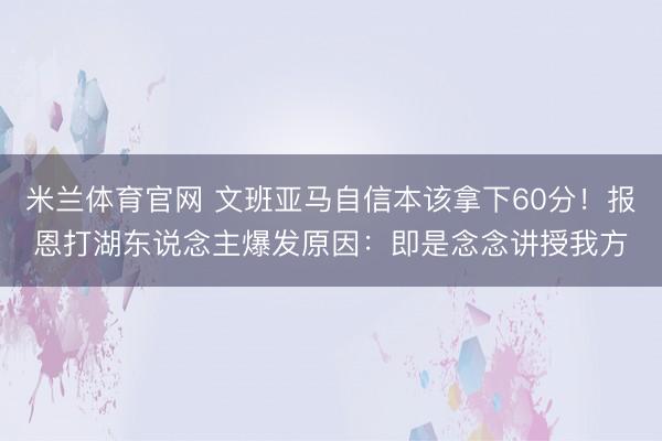 米兰体育官网 文班亚马自信本该拿下60分！报恩打湖东说念主爆发原因：即是念念讲授我方