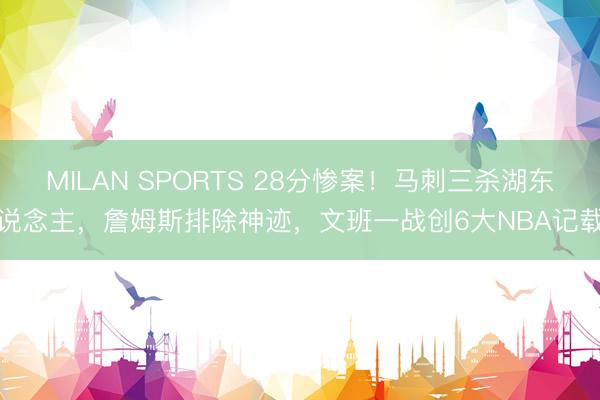 MILAN SPORTS 28分惨案！马刺三杀湖东说念主，詹姆斯排除神迹，文班一战创6大NBA记载