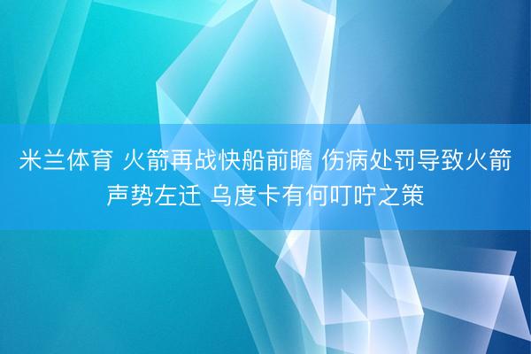米兰体育 火箭再战快船前瞻 伤病处罚导致火箭声势左迁 乌度卡有何叮咛之策