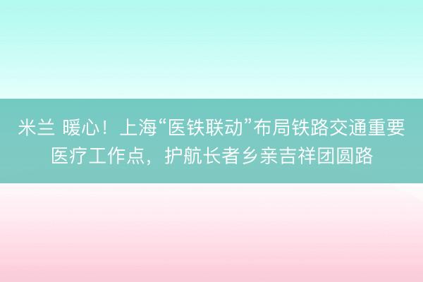 米兰 暖心！上海“医铁联动”布局铁路交通重要医疗工作点，护航长者乡亲吉祥团圆路