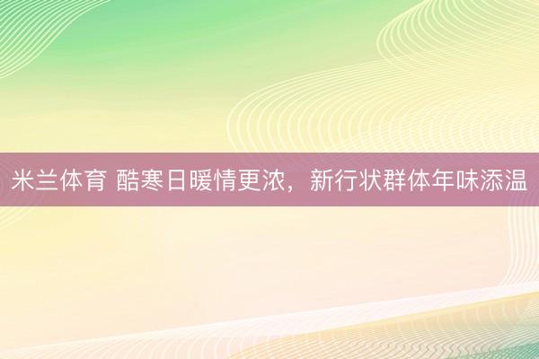 米兰体育 酷寒日暖情更浓,新行状群体年味添温