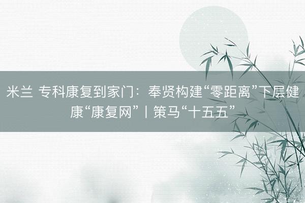 米兰 专科康复到家门:奉贤构建“零距离”下层健康“康复网”丨策马“十五五”