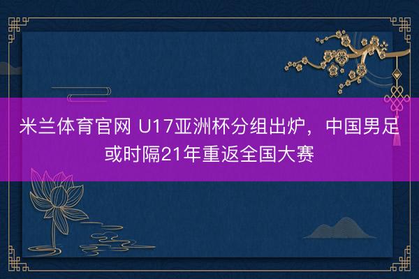 米兰体育官网 U17亚洲杯分组出炉,中国男足或时隔21年重返全国大赛