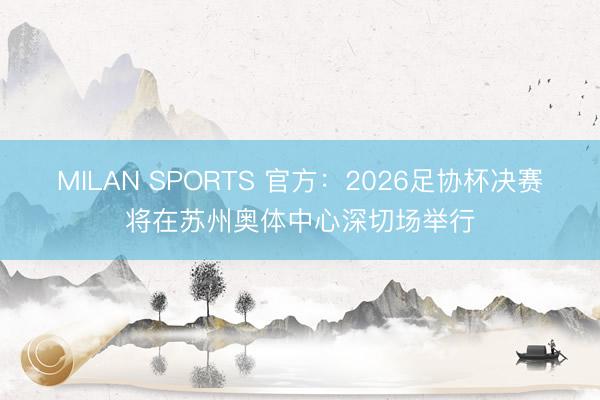 MILAN SPORTS 官方：2026足协杯决赛将在苏州奥体中心深切场举行