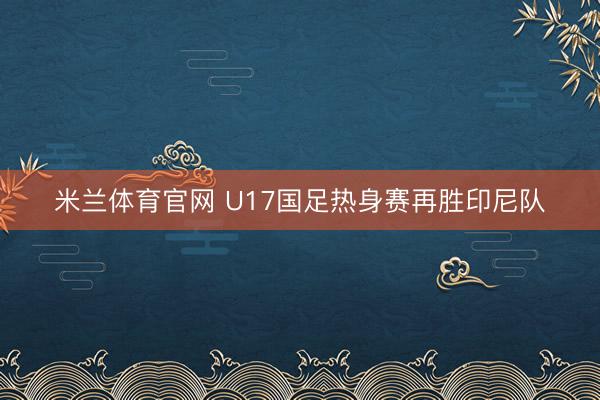 米兰体育官网 U17国足热身赛再胜印尼队