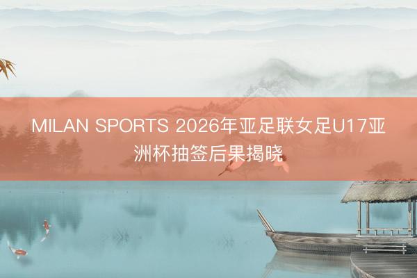 MILAN SPORTS 2026年亚足联女足U17亚洲杯抽签后果揭晓