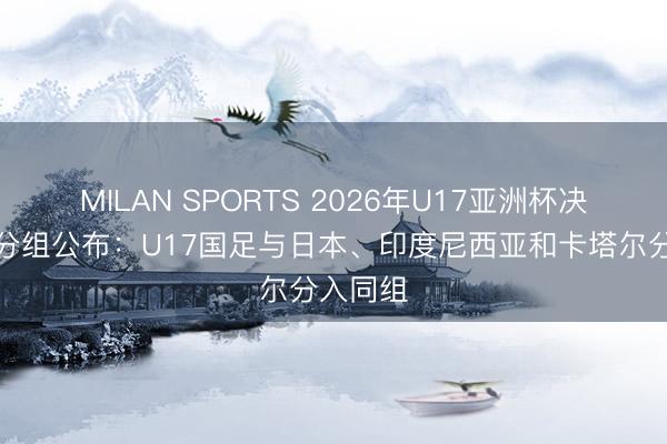 MILAN SPORTS 2026年U17亚洲杯决赛阶段分组公布：U17国足与日本、印度尼西亚和卡塔尔分入同组