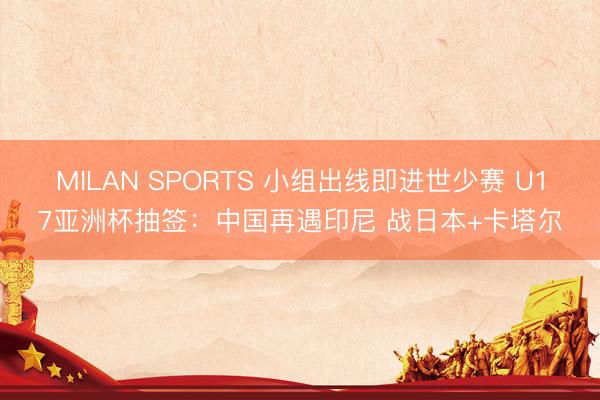 MILAN SPORTS 小组出线即进世少赛 U17亚洲杯抽签：中国再遇印尼 战日本+卡塔尔