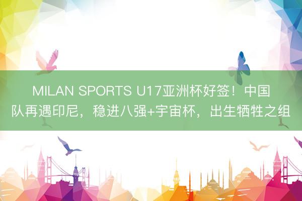 MILAN SPORTS U17亚洲杯好签！中国队再遇印尼，稳进八强+宇宙杯，出生牺牲之组