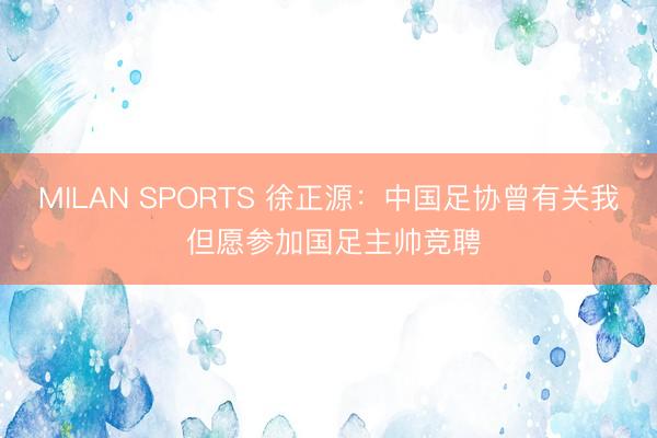 MILAN SPORTS 徐正源：中国足协曾有关我 但愿参加国足主帅竞聘