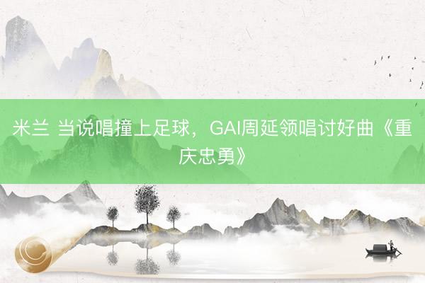 米兰 当说唱撞上足球，GAI周延领唱讨好曲《重庆忠勇》