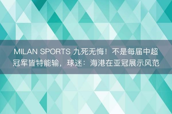 MILAN SPORTS 九死无悔!不是每届中超冠军皆特能输,球迷:海港在亚冠展示风范