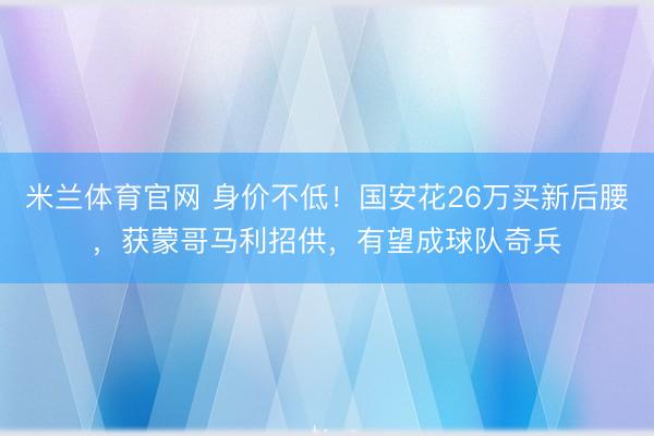 米兰体育官网 身价不低！国安花26万买新后腰，获蒙哥马利招供，有望成球队奇兵