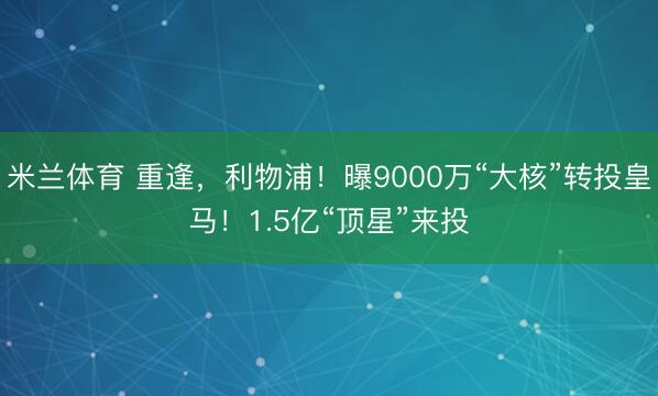米兰体育 重逢，利物浦！曝9000万“大核”转投皇马！1.5亿“顶星”来投