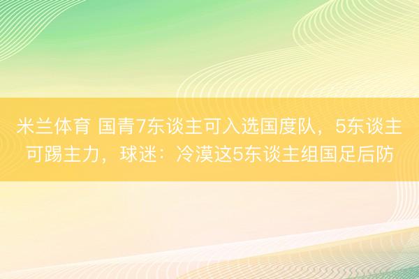 米兰体育 国青7东谈主可入选国度队，5东谈主可踢主力，球迷：冷漠这5东谈主组国足后防