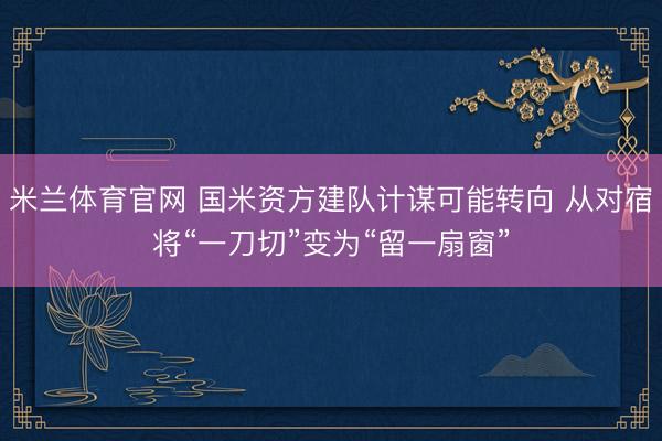 米兰体育官网 国米资方建队计谋可能转向 从对宿将“一刀切”变为“留一扇窗”