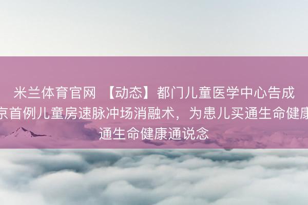米兰体育官网 【动态】都门儿童医学中心告成开展北京首例儿童房速脉冲场消融术,为患儿买通生命健康通说念