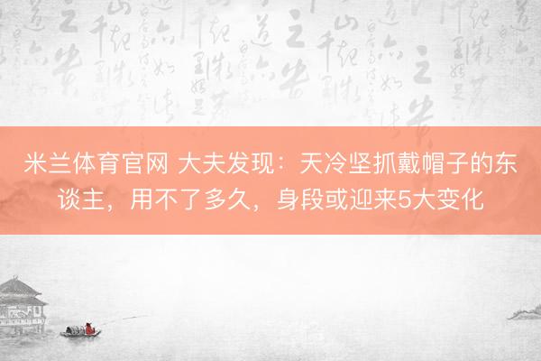 米兰体育官网 大夫发现：天冷坚抓戴帽子的东谈主，用不了多久，身段或迎来5大变化