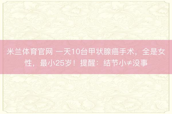 米兰体育官网 一天10台甲状腺癌手术,全是女性,最小25岁!提醒:结节小≠没事