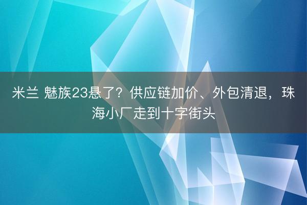 米兰 魅族23悬了?供应链加价、外包清退,珠海小厂走到十字街头