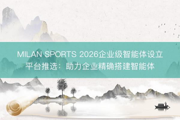 MILAN SPORTS 2026企业级智能体设立平台推选：助力企业精确搭建智能体