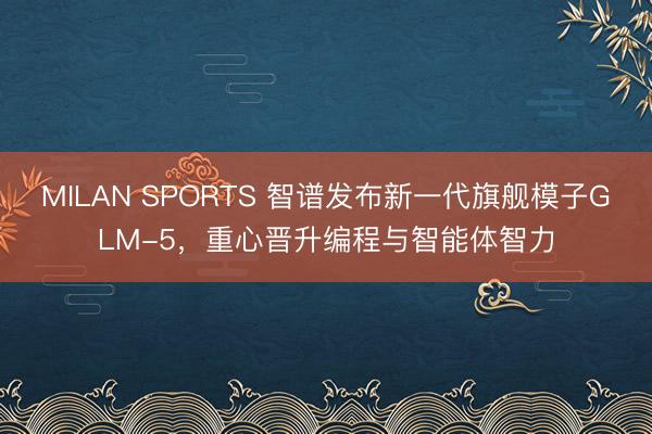 MILAN SPORTS 智谱发布新一代旗舰模子GLM-5，重心晋升编程与智能体智力