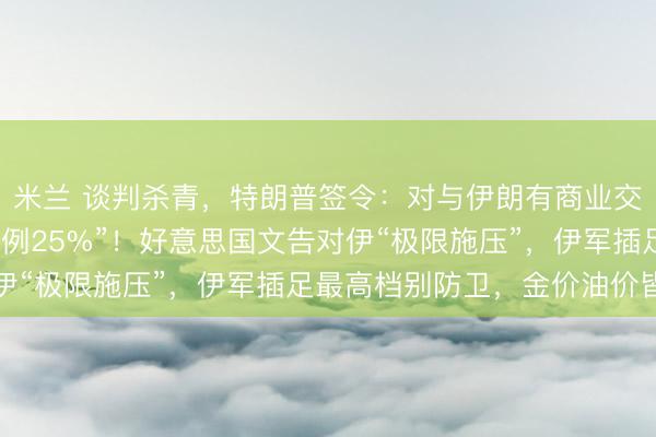 米兰 谈判杀青，特朗普签令：对与伊朗有商业交游的国度征关税，“举例25%”！好意思国文告对伊“极限施压”，伊军插足最高档别防卫，金价油价皆涨