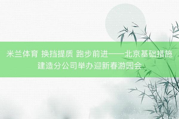 米兰体育 换挡提质 跑步前进——北京基础措施建造分公司举办迎新春游园会