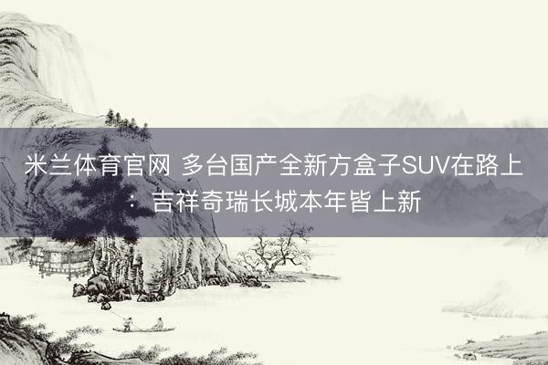 米兰体育官网 多台国产全新方盒子SUV在路上：吉祥奇瑞长城本年皆上新