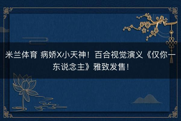 米兰体育 病娇X小天神！百合视觉演义《仅你一东说念主》雅致发售！