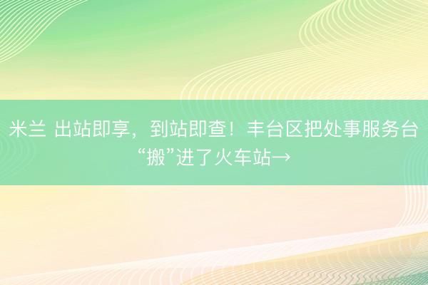 米兰 出站即享，到站即查！丰台区把处事服务台“搬”进了火车站→