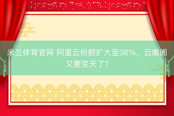 米兰体育官网 阿里云份额扩大至36%,云阛阓又要变天了?