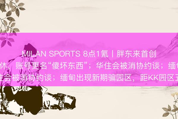 MILAN SPORTS 8点1氪丨胖东来首创东谈主于东来文告年后退休，账号更名“傻坏东西”；华住会被消协约谈；缅甸出现新期骗园区，距KK园区五公里