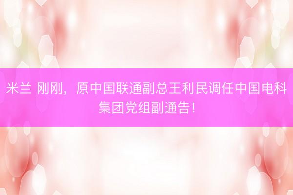 米兰 刚刚，原中国联通副总王利民调任中国电科集团党组副通告！
