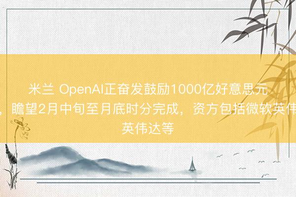 米兰 OpenAI正奋发鼓励1000亿好意思元融资，瞻望2月中旬至月底时分完成，资方包括微软英伟达等