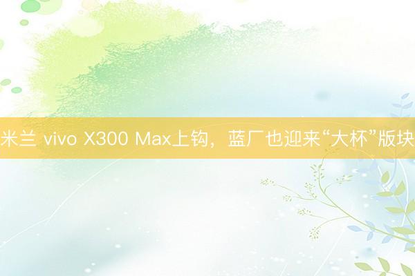 米兰 vivo X300 Max上钩,蓝厂也迎来“大杯”版块